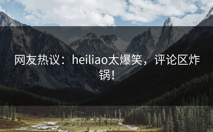 网友热议：heiliao太爆笑，评论区炸锅！