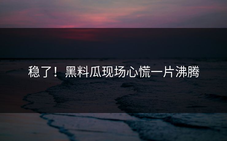 稳了！黑料瓜现场心慌一片沸腾
