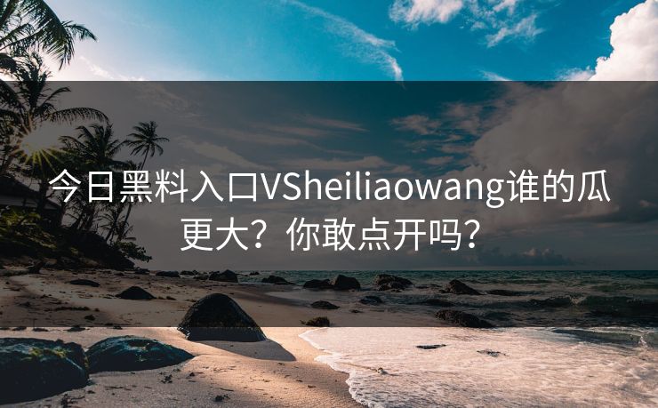 今日黑料入口VSheiliaowang谁的瓜更大？你敢点开吗？