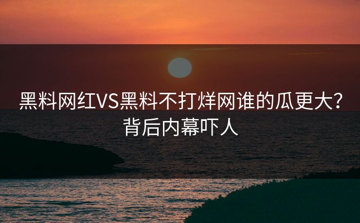 黑料网红VS黑料不打烊网谁的瓜更大？背后内幕吓人