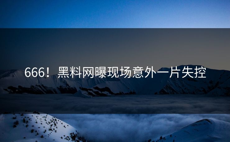666！黑料网曝现场意外一片失控