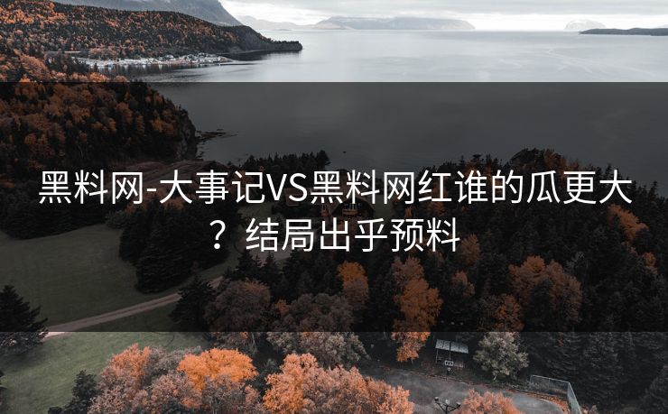 黑料网-大事记VS黑料网红谁的瓜更大？结局出乎预料
