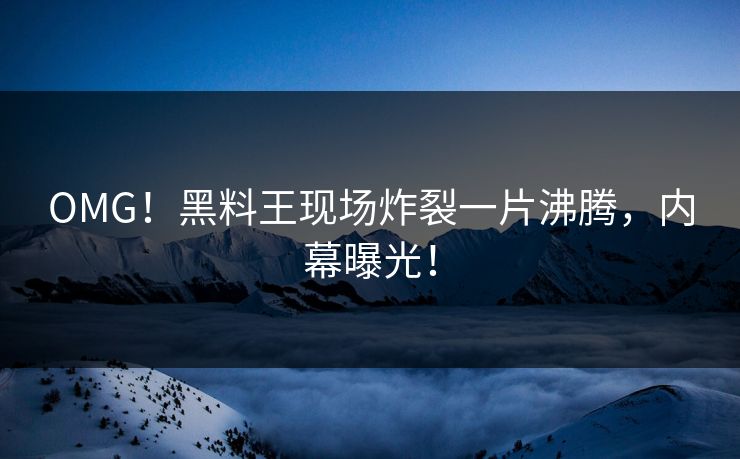 OMG！黑料王现场炸裂一片沸腾，内幕曝光！