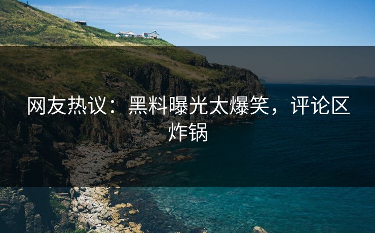 网友热议：黑料曝光太爆笑，评论区炸锅