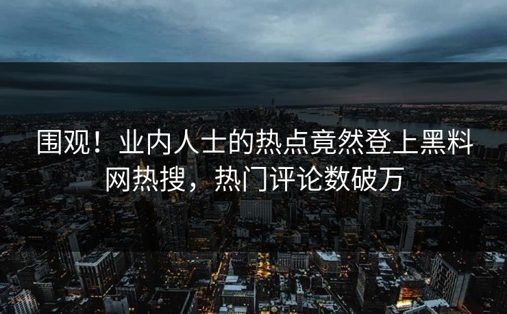 围观！业内人士的热点竟然登上黑料网热搜，热门评论数破万
