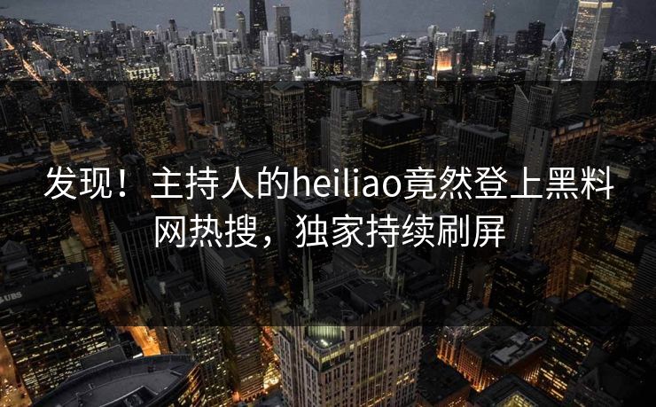 发现！主持人的heiliao竟然登上黑料网热搜，独家持续刷屏