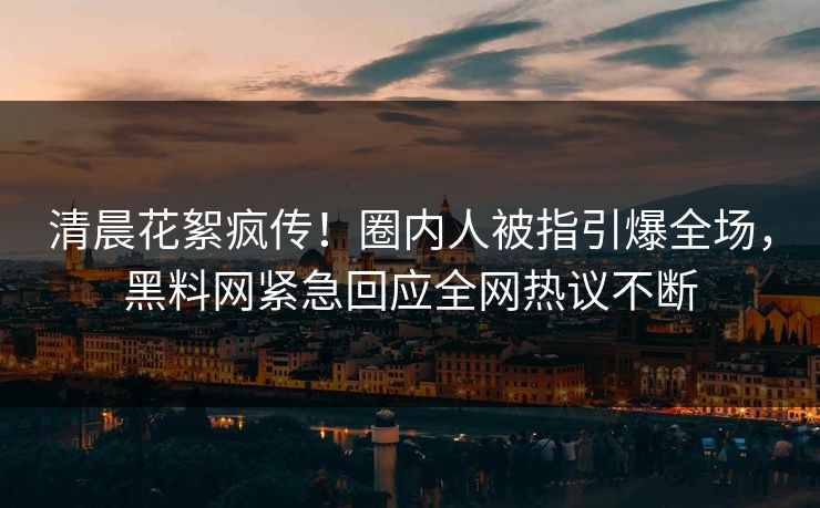 清晨花絮疯传！圈内人被指引爆全场，黑料网紧急回应全网热议不断