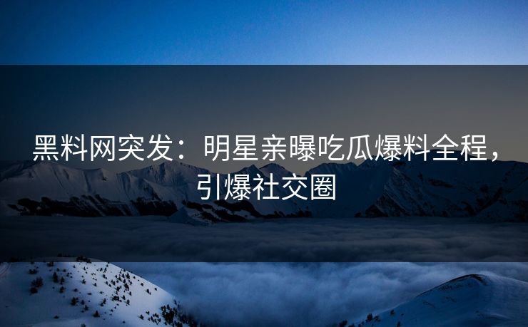 黑料网突发：明星亲曝吃瓜爆料全程，引爆社交圈