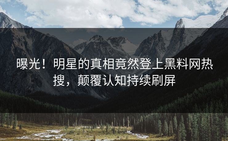 曝光！明星的真相竟然登上黑料网热搜，颠覆认知持续刷屏