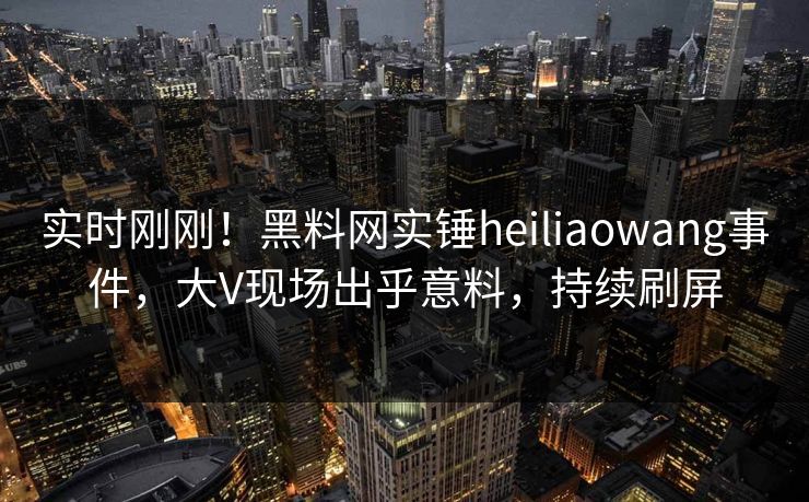 实时刚刚！黑料网实锤heiliaowang事件，大V现场出乎意料，持续刷屏