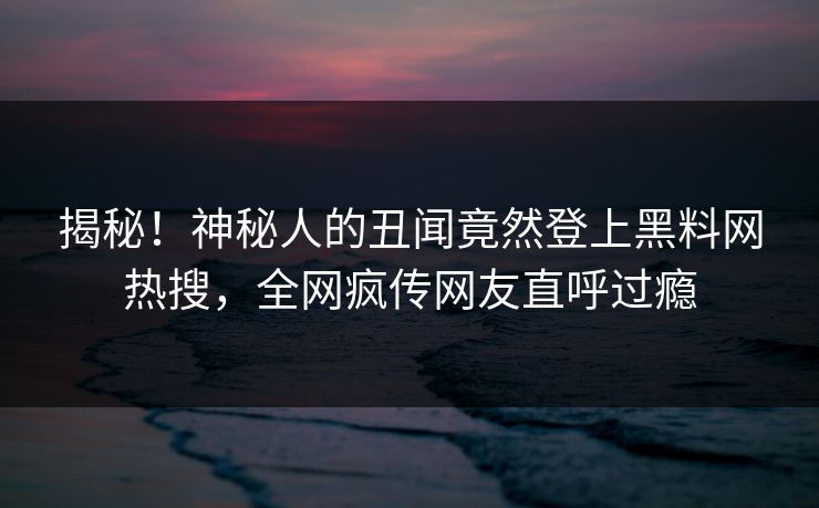 揭秘！神秘人的丑闻竟然登上黑料网热搜，全网疯传网友直呼过瘾