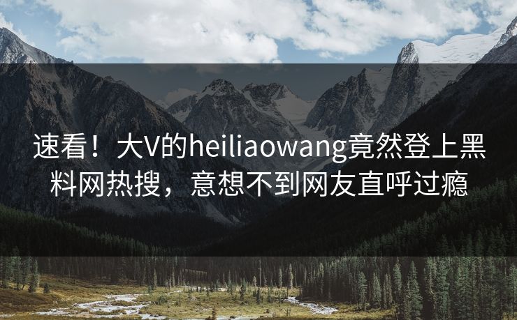 速看！大V的heiliaowang竟然登上黑料网热搜，意想不到网友直呼过瘾