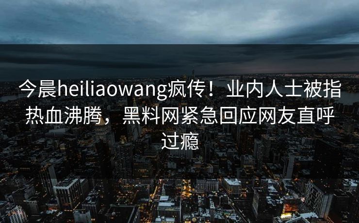 今晨heiliaowang疯传！业内人士被指热血沸腾，黑料网紧急回应网友直呼过瘾