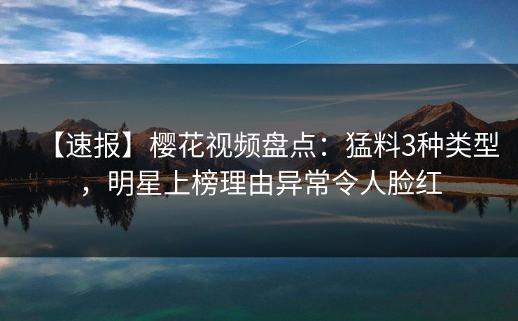 【速报】樱花视频盘点：猛料3种类型，明星上榜理由异常令人脸红