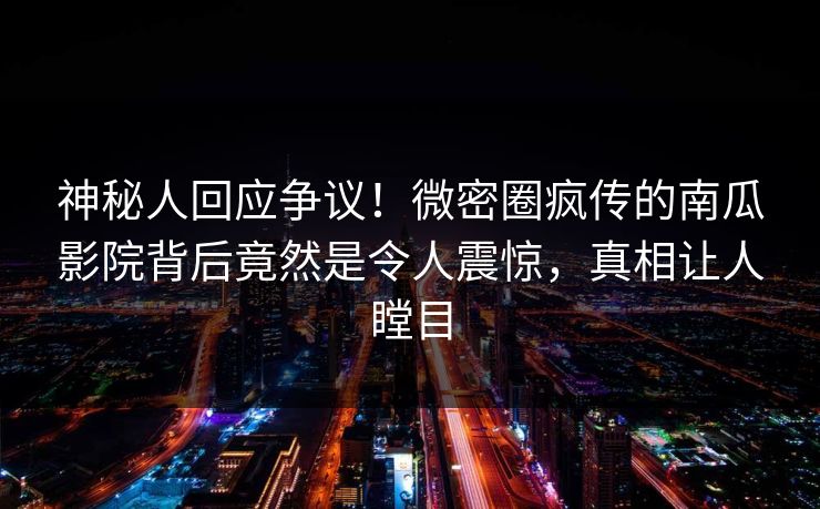 神秘人回应争议！微密圈疯传的南瓜影院背后竟然是令人震惊，真相让人瞠目