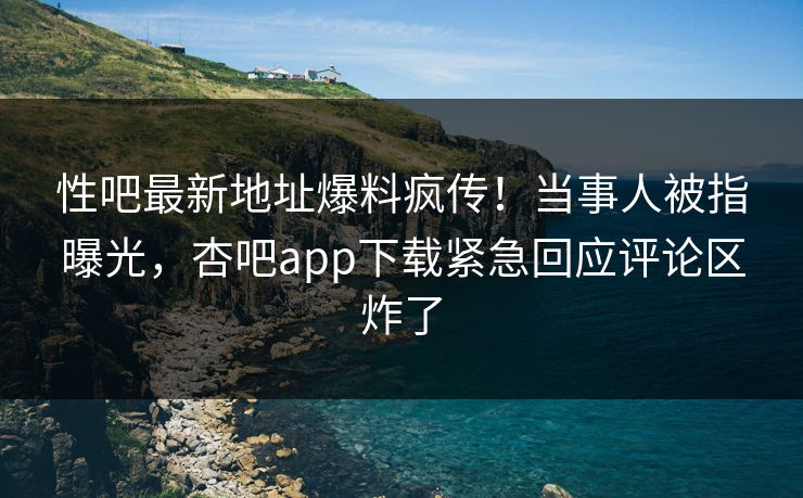 性吧最新地址爆料疯传！当事人被指曝光，杏吧app下载紧急回应评论区炸了