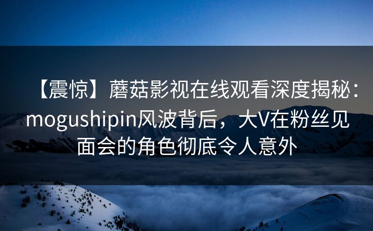 【震惊】蘑菇影视在线观看深度揭秘：mogushipin风波背后，大V在粉丝见面会的角色彻底令人意外