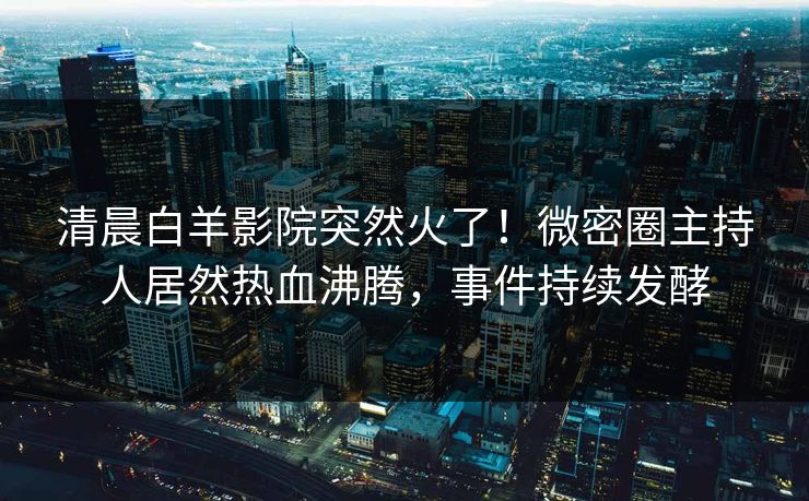清晨白羊影院突然火了！微密圈主持人居然热血沸腾，事件持续发酵