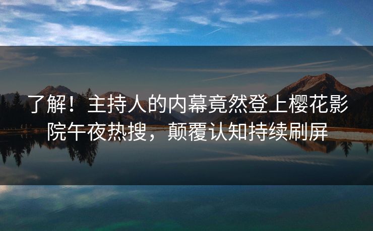 了解！主持人的内幕竟然登上樱花影院午夜热搜，颠覆认知持续刷屏