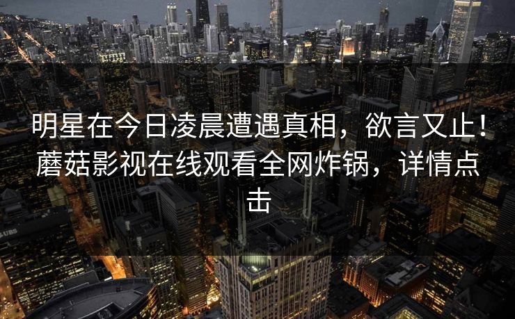 明星在今日凌晨遭遇真相，欲言又止！蘑菇影视在线观看全网炸锅，详情点击