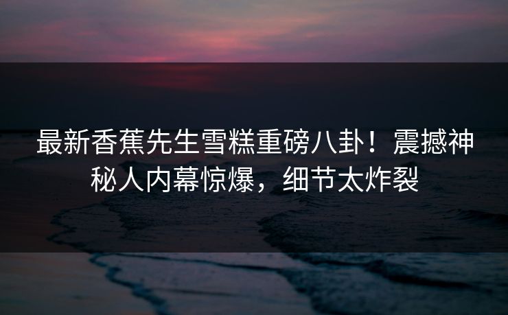 最新香蕉先生雪糕重磅八卦！震撼神秘人内幕惊爆，细节太炸裂