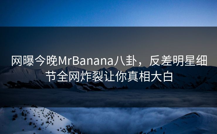 网曝今晚MrBanana八卦，反差明星细节全网炸裂让你真相大白