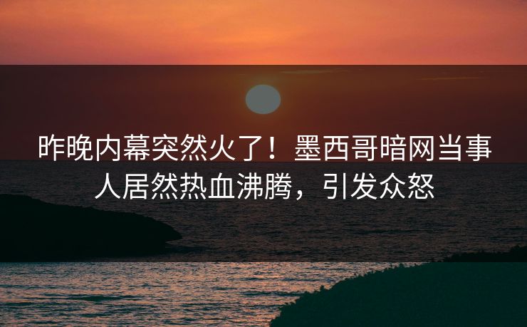 昨晚内幕突然火了！墨西哥暗网当事人居然热血沸腾，引发众怒