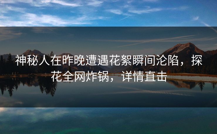 神秘人在昨晚遭遇花絮瞬间沦陷，探花全网炸锅，详情直击