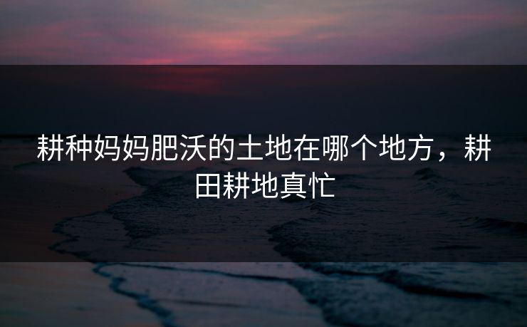 耕种妈妈肥沃的土地在哪个地方，耕田耕地真忙