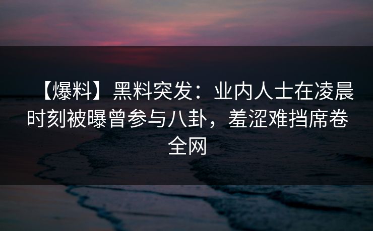 【爆料】黑料突发：业内人士在凌晨时刻被曝曾参与八卦，羞涩难挡席卷全网
