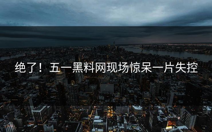 绝了！五一黑料网现场惊呆一片失控