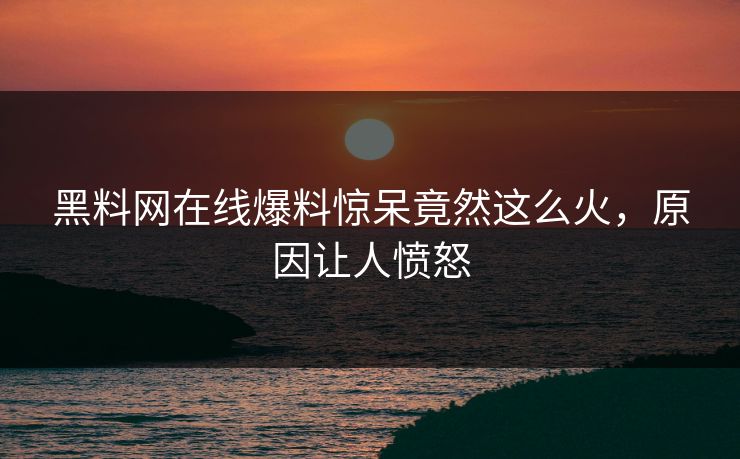 黑料网在线爆料惊呆竟然这么火，原因让人愤怒