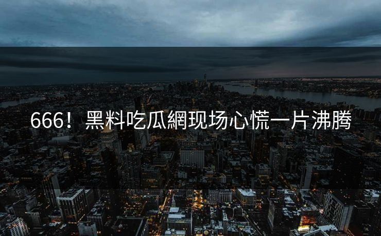 666！黑料吃瓜網现场心慌一片沸腾