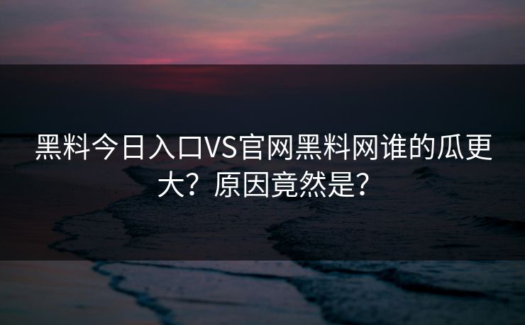 黑料今日入口VS官网黑料网谁的瓜更大？原因竟然是？