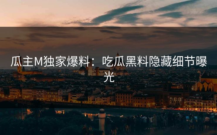 瓜主M独家爆料：吃瓜黑料隐藏细节曝光
