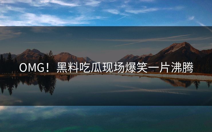 OMG！黑料吃瓜现场爆笑一片沸腾