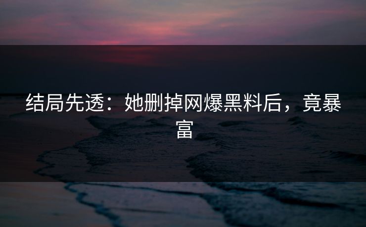 结局先透：她删掉网爆黑料后，竟暴富