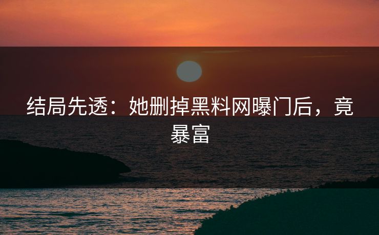 结局先透：她删掉黑料网曝门后，竟暴富