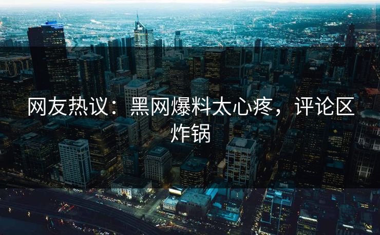 网友热议：黑网爆料太心疼，评论区炸锅