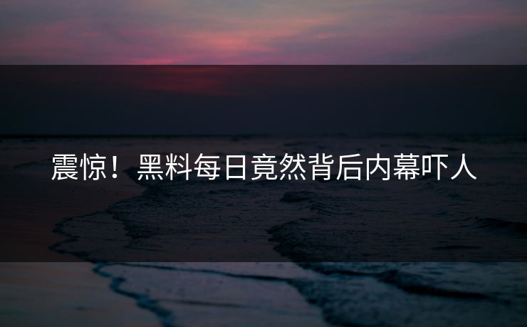 震惊！黑料每日竟然背后内幕吓人