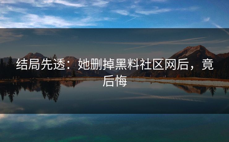 结局先透：她删掉黑料社区网后，竟后悔
