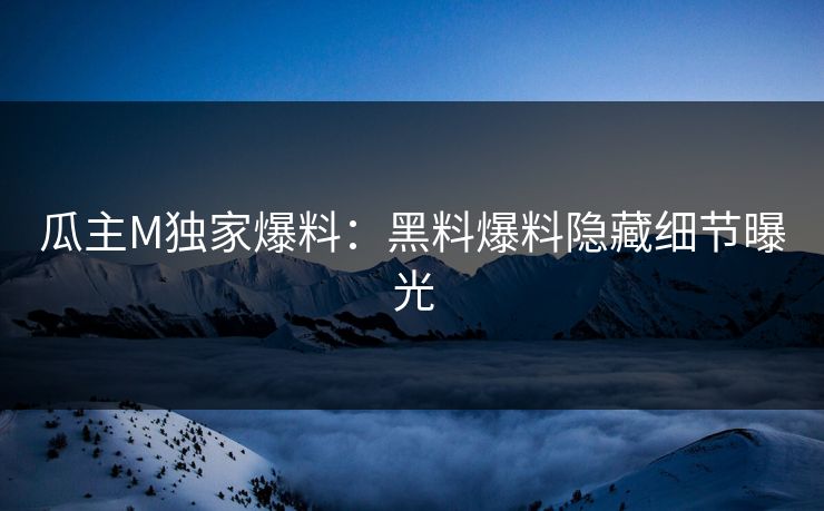 瓜主M独家爆料：黑料爆料隐藏细节曝光