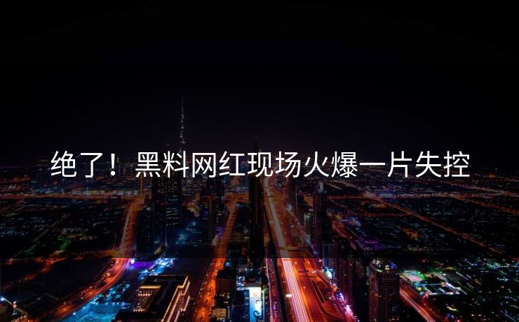 绝了！黑料网红现场火爆一片失控