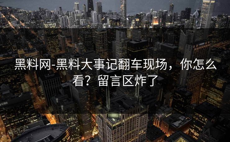 黑料网-黑料大事记翻车现场，你怎么看？留言区炸了