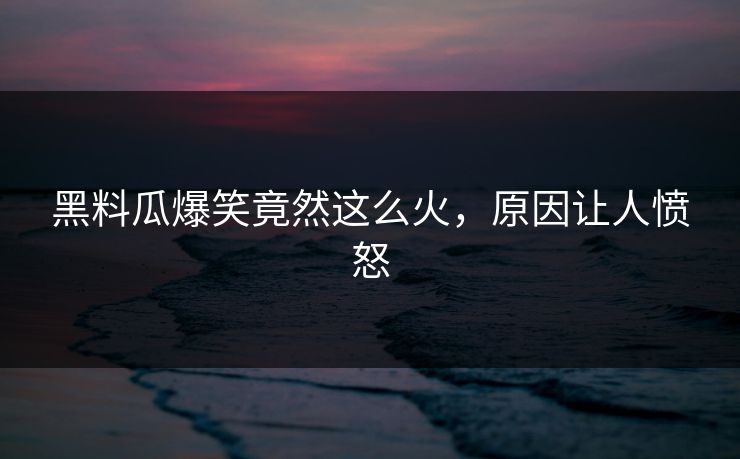 黑料瓜爆笑竟然这么火，原因让人愤怒