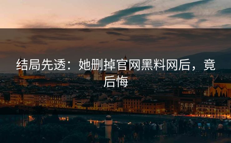 结局先透：她删掉官网黑料网后，竟后悔