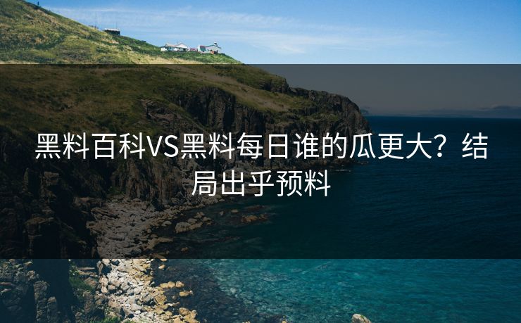 黑料百科VS黑料每日谁的瓜更大？结局出乎预料