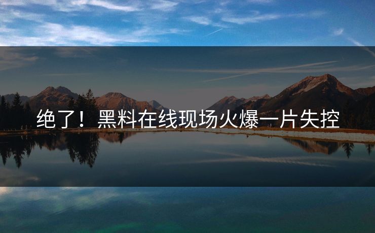 绝了！黑料在线现场火爆一片失控