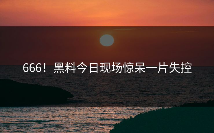 666！黑料今日现场惊呆一片失控