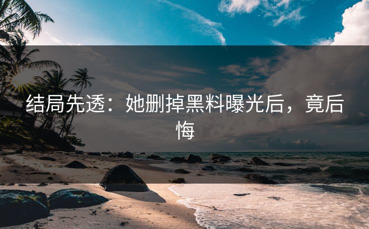 结局先透：她删掉黑料曝光后，竟后悔